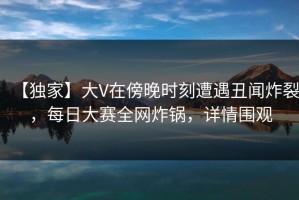 【独家】大V在傍晚时刻遭遇丑闻炸裂，每日大赛全网炸锅，详情围观