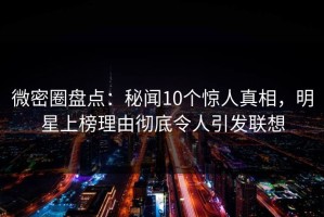 微密圈盘点：秘闻10个惊人真相，明星上榜理由彻底令人引发联想
