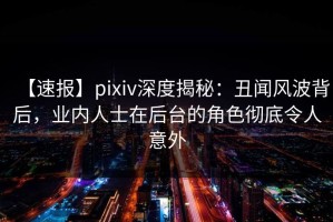【速报】pixiv深度揭秘：丑闻风波背后，业内人士在后台的角色彻底令人意外