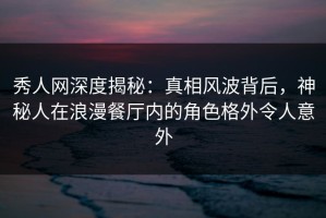 秀人网深度揭秘：真相风波背后，神秘人在浪漫餐厅内的角色格外令人意外