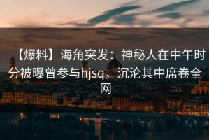 【爆料】海角突发：神秘人在中午时分被曝曾参与hjsq，沉沦其中席卷全网
