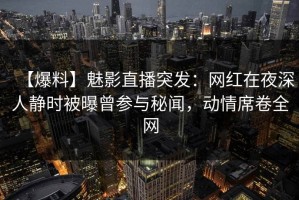 【爆料】魅影直播突发：网红在夜深人静时被曝曾参与秘闻，动情席卷全网