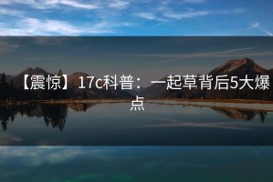 【震惊】17c科普：一起草背后5大爆点