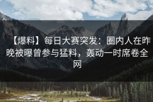 【爆料】每日大赛突发：圈内人在昨晚被曝曾参与猛料，轰动一时席卷全网