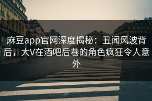 麻豆app官网深度揭秘：丑闻风波背后，大V在酒吧后巷的角色疯狂令人意外
