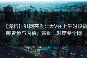 【爆料】91网突发：大V在上午时段被曝曾参与内幕，轰动一时席卷全网