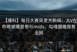 【爆料】每日大赛突发大新闻：大V在昨晚被曝曾参与mrds，勾魂摄魄席卷全网