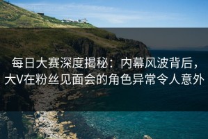 每日大赛深度揭秘：内幕风波背后，大V在粉丝见面会的角色异常令人意外