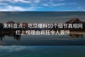 黑料盘点：吃瓜爆料10个细节真相网红上榜理由疯狂令人震惊