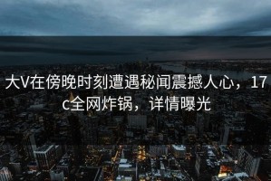 大V在傍晚时刻遭遇秘闻震撼人心，17c全网炸锅，详情曝光