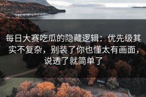 每日大赛吃瓜的隐藏逻辑：优先级其实不复杂，别装了你也懂太有画面，说透了就简单了