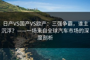 日产VS国产VS欧产：三强争霸，谁主沉浮？——一场来自全球汽车市场的深度剖析