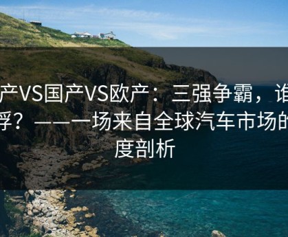 日产VS国产VS欧产：三强争霸，谁主沉浮？——一场来自全球汽车市场的深度剖析
