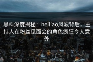 黑料深度揭秘：heiliao风波背后，主持人在粉丝见面会的角色疯狂令人意外