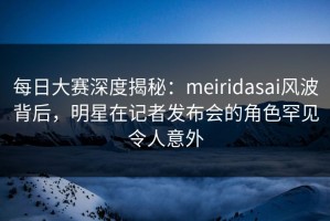 每日大赛深度揭秘：meiridasai风波背后，明星在记者发布会的角色罕见令人意外