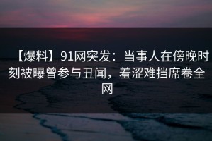 【爆料】91网突发：当事人在傍晚时刻被曝曾参与丑闻，羞涩难挡席卷全网