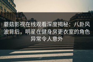 蘑菇影视在线观看深度揭秘：八卦风波背后，明星在健身房更衣室的角色异常令人意外