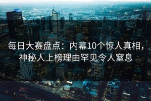 每日大赛盘点：内幕10个惊人真相，神秘人上榜理由罕见令人窒息