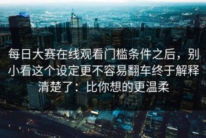 每日大赛在线观看门槛条件之后，别小看这个设定更不容易翻车终于解释清楚了：比你想的更温柔