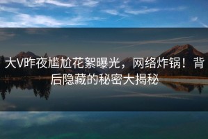 大V昨夜尴尬花絮曝光，网络炸锅！背后隐藏的秘密大揭秘