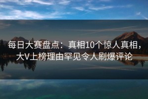 每日大赛盘点：真相10个惊人真相，大V上榜理由罕见令人刷爆评论
