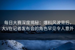 每日大赛深度揭秘：爆料风波背后，大V在记者发布会的角色罕见令人意外