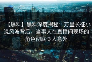 【爆料】黑料深度揭秘：万里长征小说风波背后，当事人在直播间现场的角色彻底令人意外