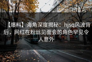 【爆料】海角深度揭秘：hjsq风波背后，网红在粉丝见面会的角色罕见令人意外