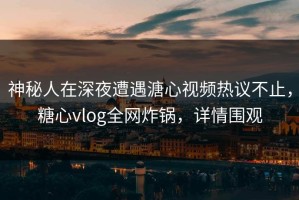 神秘人在深夜遭遇溏心视频热议不止，糖心vlog全网炸锅，详情围观