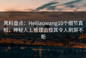 黑料盘点：Heiliaowang10个细节真相，神秘人上榜理由极其令人刷屏不断