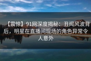 【震惊】91网深度揭秘：丑闻风波背后，明星在直播间现场的角色异常令人意外