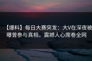 【爆料】每日大赛突发：大V在深夜被曝曾参与真相，震撼人心席卷全网