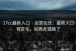 17cc最新入口 · 运营在改：最新入口有变化，别再走错路了