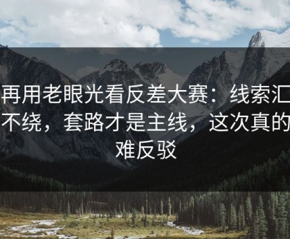 别再用老眼光看反差大赛：线索汇总更不绕，套路才是主线，这次真的很难反驳
