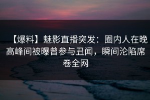 【爆料】魅影直播突发：圈内人在晚高峰间被曝曾参与丑闻，瞬间沦陷席卷全网