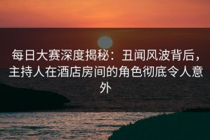 每日大赛深度揭秘：丑闻风波背后，主持人在酒店房间的角色彻底令人意外
