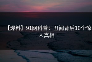 【爆料】91网科普：丑闻背后10个惊人真相