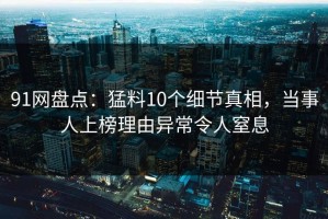 91网盘点：猛料10个细节真相，当事人上榜理由异常令人窒息