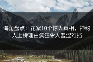 海角盘点：花絮10个惊人真相，神秘人上榜理由疯狂令人羞涩难挡
