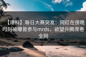 【爆料】每日大赛突发：网红在傍晚时刻被曝曾参与mrds，欲望升腾席卷全网