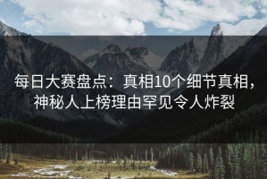 每日大赛盘点：真相10个细节真相，神秘人上榜理由罕见令人炸裂