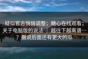 疑似官方悄悄调整；糖心在线观看；关于电脑版的说法 ｜ 越往下越离谱…？据说后面还有更大的瓜