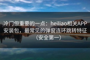 冷门但重要的一点：heiliao相关APP安装包，最常见的弹窗连环跳转特征（安全第一）
