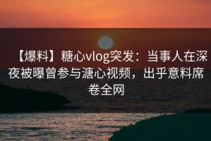 【爆料】糖心vlog突发：当事人在深夜被曝曾参与溏心视频，出乎意料席卷全网