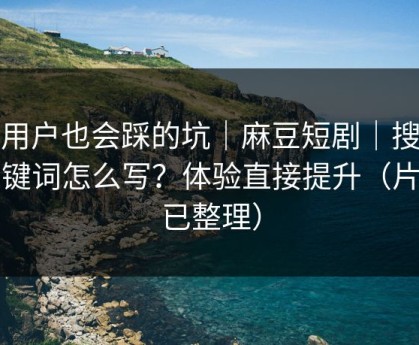 老用户也会踩的坑｜麻豆短剧｜搜索关键词怎么写？体验直接提升（片单已整理）