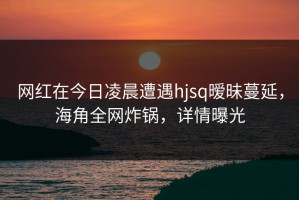 网红在今日凌晨遭遇hjsq暧昧蔓延，海角全网炸锅，详情曝光