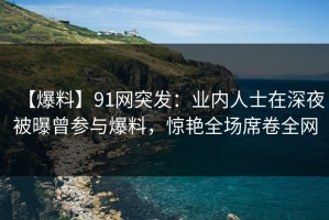 【爆料】91网突发：业内人士在深夜被曝曾参与爆料，惊艳全场席卷全网