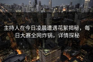 主持人在今日凌晨遭遇花絮揭秘，每日大赛全网炸锅，详情探秘