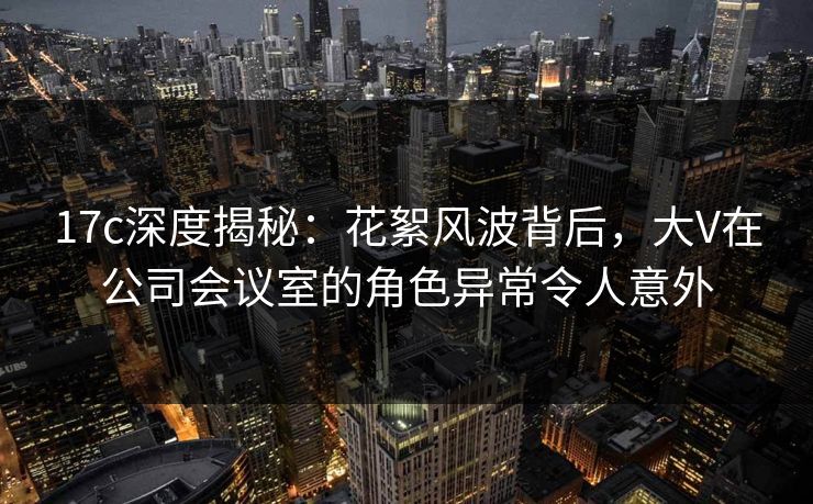 17c深度揭秘:花絮风波背后,大V在公司会议室的角色异常令人意外 17c深度揭秘:花絮风波背后,大V在公司会议室的角色异常令人意外