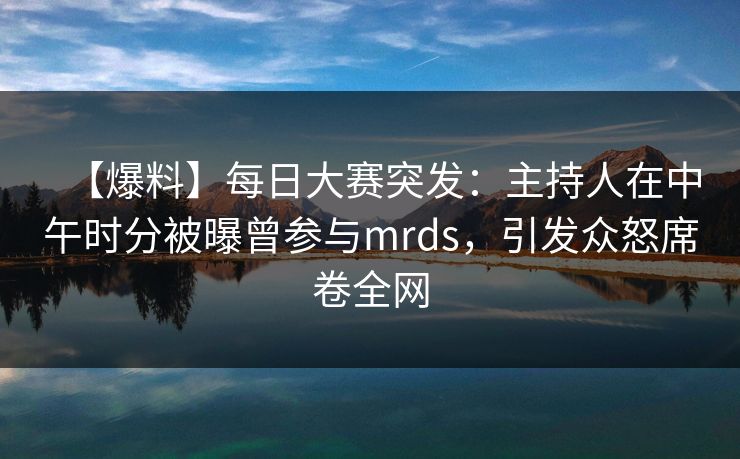【爆料】每日大赛突发：主持人在中午时分被曝曾参与mrds，引发众怒席卷全网